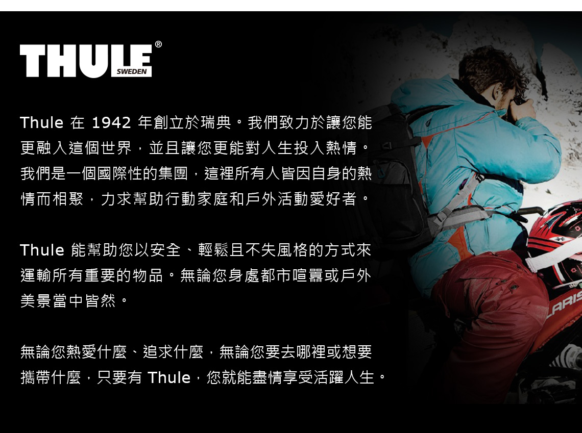 THULESWEDEN®Thule 在 1942 年創立於瑞典。我們致力於讓您能更融入這個世界並且讓您更能對人生投入熱情。我們是一個國際性的集團,這裡所有人皆因自身的熱情而相聚,力求幫助行動家庭和戶外活動愛好者。Thule 能幫助您以安全、輕鬆且不失風格的方式來運輸所有重要的物品。無論您身處都市喧囂或戶外美景當中皆然。無論您熱愛什麼、追求什麼,無論您要去哪裡或想要攜帶什麼,只要有 Thule,您就能盡情享受活躍人生。