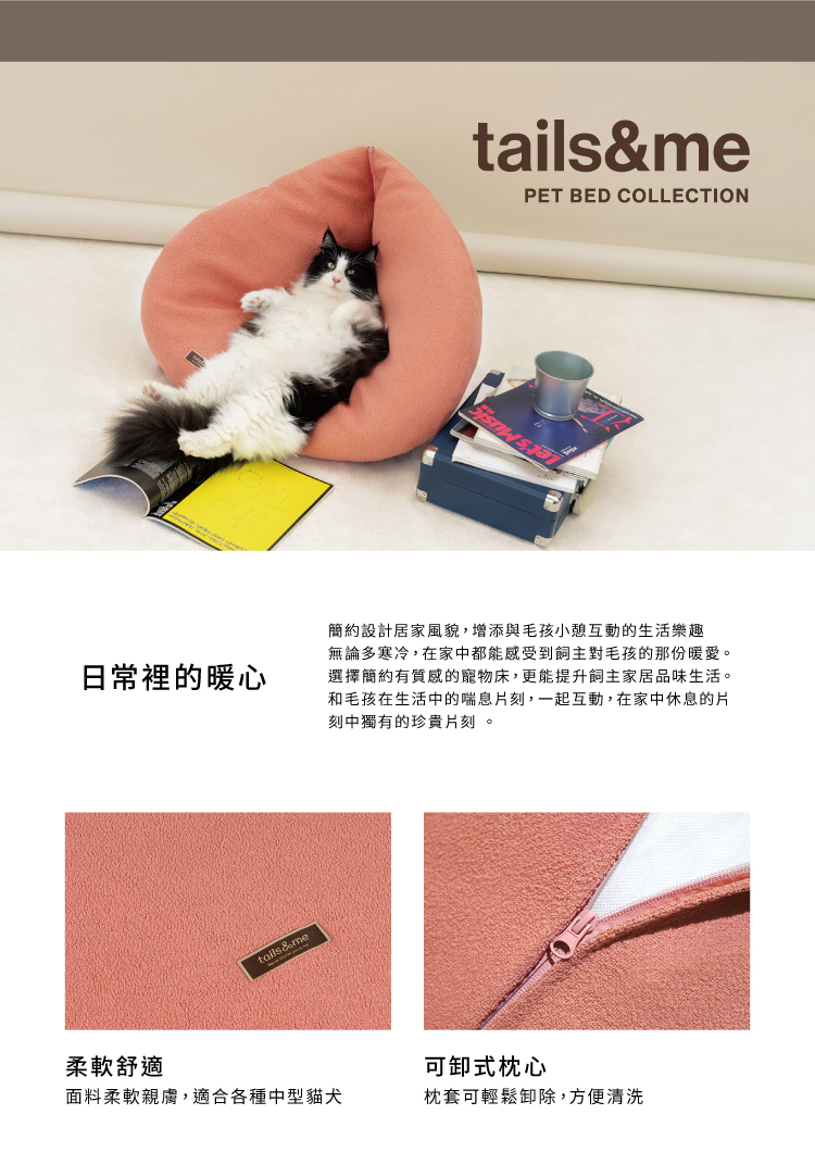日常裡的暖心柔軟舒適tails&me面料柔軟親膚,適合各種中型貓犬tails&mePET BED COLLECTION簡約設計居家風貌,增添與毛孩小憩互動的生活樂趣無論多寒冷,在家中都能感受到主對毛孩的那份暖愛。選擇簡約有質感的寵物床,更能提升飼主家居品味生活。和毛孩在生活中的喘息片刻,一起互動,在家中休息的片刻中獨有的珍貴片刻。可卸式枕心枕套可輕鬆卸除,方便清洗
