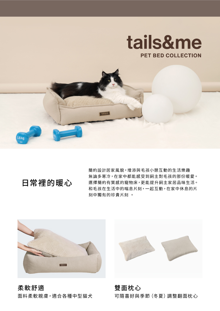 1.5kg日常裡的暖心柔軟舒適tails&mePET BED COLLECTION簡約設計居家風貌,增添與毛孩小憩互動的生活樂趣無論多寒冷,在家中都能感受到飼主對毛孩的那份暖愛。選擇簡約有質感的寵物床,更能提升飼主家居品味生活。和毛孩在生活中的喘息片刻,一起互動,在家中休息的片刻中獨有的珍貴片刻。雙面枕心面料柔軟親膚,適合各種中型貓犬可隨喜好與季節(冬夏)調整翻面枕心