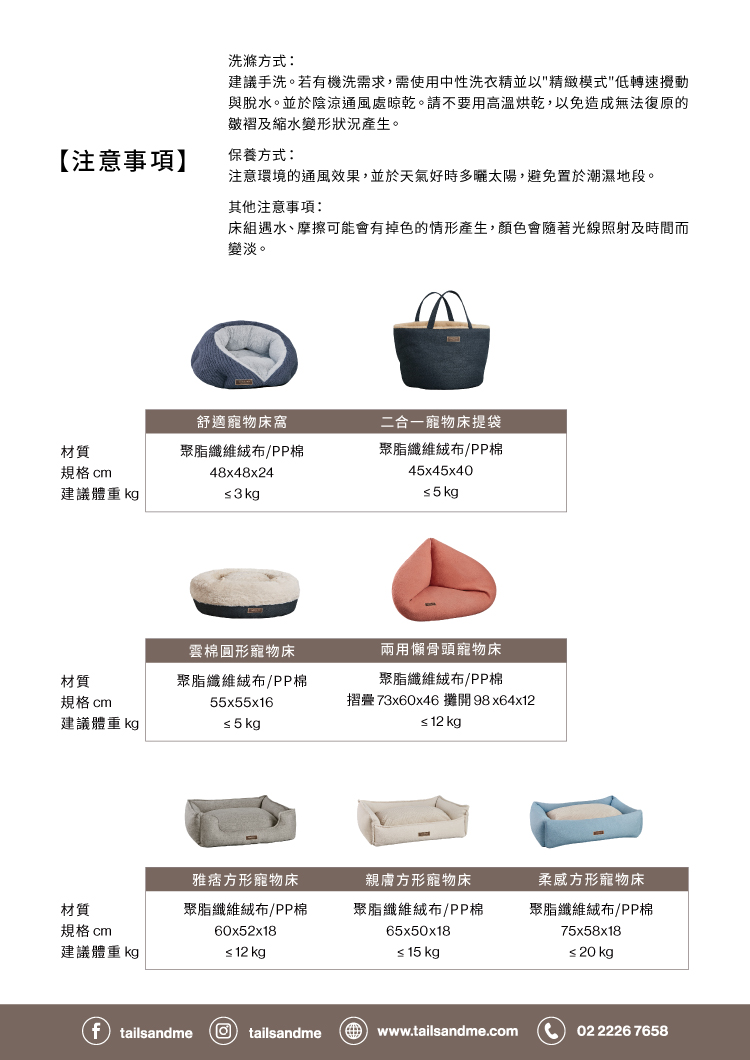 洗滌方式建議手洗。若有機洗需求,需使用中性洗衣精並以精緻模式低轉速攪動與脫水。並於陰涼通風處晾乾。請不要用高溫烘乾,以免造成無法復原的皺褶及縮水變形狀況產生。【注意事項】保養方式:注意環境的通風效果,並於天氣好時多曬太陽,避免置於潮濕地段。其他注意事項:床組遇水、摩擦可能會有掉色的情形產生,顏色會隨著光線照射及時間而變淡。舒適寵物床二合一寵物床提袋材質聚脂纖維絨布/PP棉規格 cm建議體重 kg48x48x24s3kg聚脂纖維絨布/PP棉4x45x40 5 kg雲棉圓形寵物床兩用懶骨頭寵物床材質聚脂纖維絨布/PP棉規格 cm建議體重 kg55x55x16 5 kg聚脂纖維絨布/PP棉摺疊 73x60x46攤開 98x64x 12 kg雅痞方形寵物床材質聚脂纖維絨布/PP棉規格 cm60x52x18親膚方形寵物床聚脂纖維絨布/PP棉65x50x18柔方形寵物床聚脂纖維絨布/PP棉75x58x18建議體重 kg≤ 12 kg≤ 15 kg≤ 20 kgp tailsandme Otailsandme  www.tailsandme.com02 2226 7658