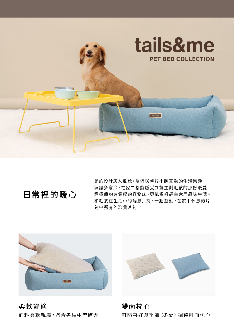 日常裡的暖心tails&mePET BED COLLECTION簡約設計居家風貌,增添與毛孩小憩互動的生活樂趣無論多寒冷,在家中都能感受到飼主對毛孩的那份暖愛。選擇簡約有質感的寵物床,更能提升飼主家居品味生活。和毛孩在生活中的喘息片刻,一起互動,在家中休息的片刻中獨有的珍貴片刻。柔軟舒適面料柔軟親膚,適合各種中型貓犬雙面枕心可隨喜好與季節(冬夏)調整翻面枕心