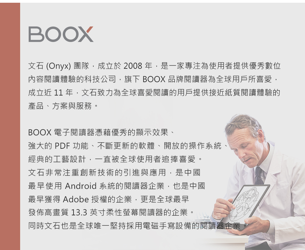 BOOX (Onyx) 團隊,成立於2008年,是一家專注為使用者提供優秀數位內容閱讀體驗的科技公司,旗下 BOOX 品牌閱讀器為全球用戶所喜愛,成立近 11 年,文石致力為全球喜愛閱讀的用戶提供接近紙質閱讀體驗的產品、方案與服務。BOOX 電子閱讀器憑藉優秀的顯示效果、強大的 PDF 功能、不斷更新的軟體、開放的操作系統、經典的工藝設計,一直被全球使用者追捧喜愛。文石非常注重創新技術的引進與應用,是中國最早使用 Android 系統的閱讀器企業,也是中國最早獲得 Adobe 授權的企業,更是全球最早發佈高畫質 13.3英寸柔性螢幕閱讀器的企業。同時文石也是全球唯一堅持採用電磁手寫設備的閱讀器企業