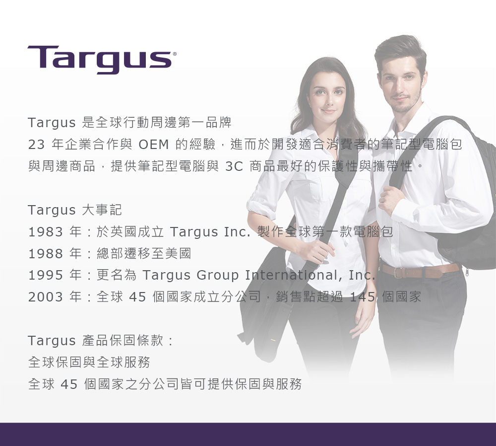 TargusTargus 是全球行動周邊第一品牌23 年企業合作與 OEM 的經驗,進而於開發適合消費者的筆記型電腦包與周邊商品,提供筆記型電腦與 3C 商品最好的保護性與攜帶性。Targus 大事記1983 年:於英國成立 Targus Inc. 製作全球第一款電腦包1988年:總部遷移至美國1995 年:更名為 Targus Group International, Inc.2003 年:全球45 個國家成立分公司,銷售點超過145 個國家Targus 產品保固條款:全球保固與全球服務全球 45 個國家之分公司皆可提供保固與服務