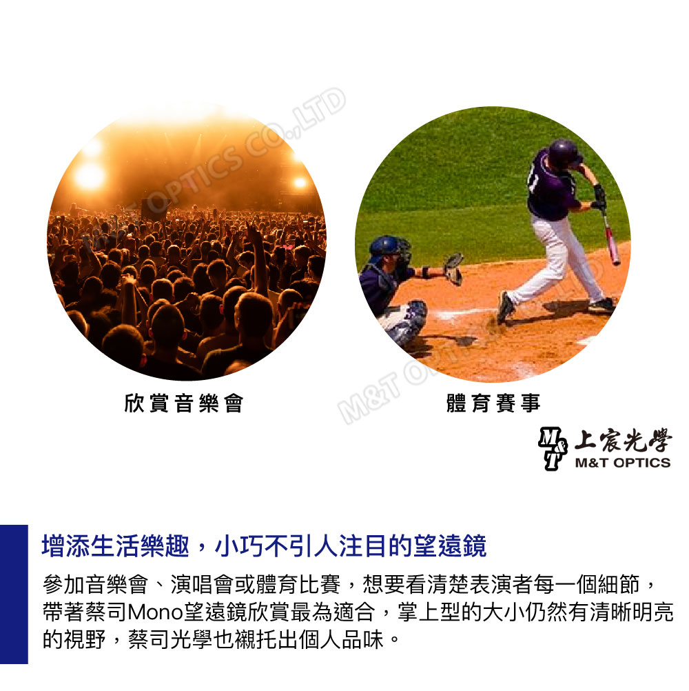 OPTICS LTD欣賞音樂會M&T 體育賽事光學M&T OPTICS增添生活樂趣,小巧不引人注目的望遠鏡參加音樂會、演唱會或體育比賽,想要看清楚表演者每一個細節,帶著蔡司Mono望遠鏡欣賞最為適合,掌上型的大小仍然有清晰明亮的視野,蔡司光學也襯托出個人品味。