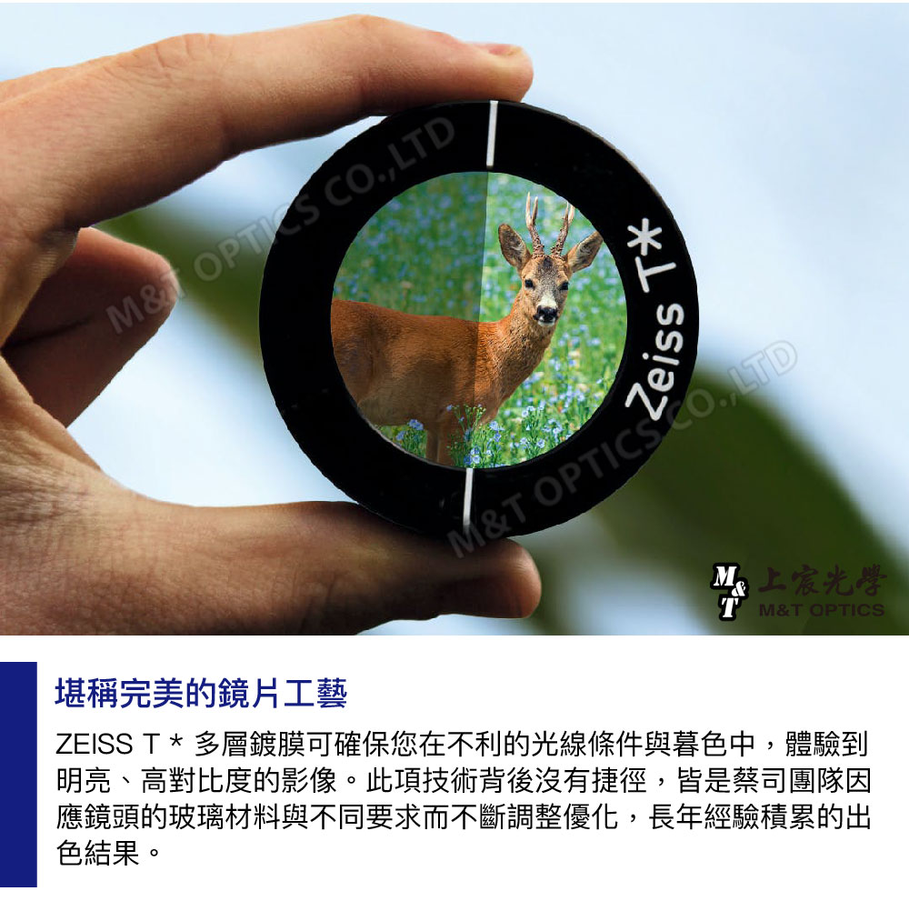 M OPTIS LTDL堪稱完美的鏡片工藝ZeissM&T OPTICS CO, LTD上宸光學TM&T OPTICSZEISS T * 多層鍍膜可確保您在不利的光線條件與暮色中,體驗到明亮、高對比度的影像。此項技術背後沒有捷徑,皆是蔡司團隊因應鏡頭的玻璃材料與不同要求而不斷調整優化,長年經驗積累的出色結果。