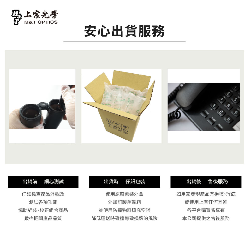 光學M&T OPTICS安心出貨服務上*FLASH出貨前 細心測試出貨時 仔細包裝仔細檢查產品外觀及測試各項功能使用原廠包裝外盒外加訂製運輸箱協助組裝、校正組合商品並使用防撞物料填充空隙出貨後 售後服務如用家發現產品有損壞、瑕疵或使用上有任何困難各平台購買皆享有嚴格把關產品品質降低運送時碰撞導致損壞的風險本公司提供之售後服務