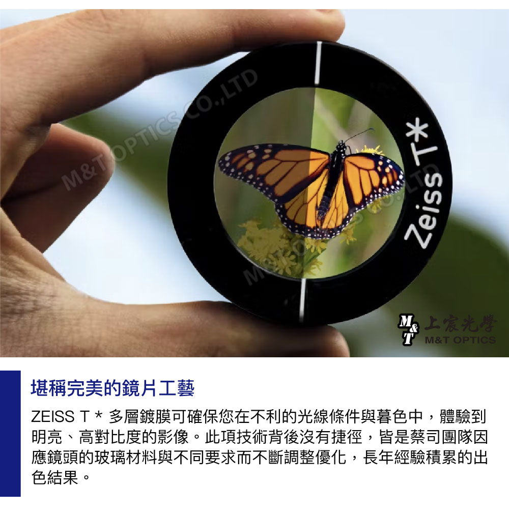 M&TOPTICS ,LTDZeissT上宸光學T M&T OPTICS堪稱完美的鏡片工藝ZEISS T * 多層鍍膜可確保您在不利的光線條件與暮色中,體驗到明亮、高對比度的影像。此項技術背後沒有捷徑,皆是蔡司團隊因應鏡頭的玻璃材料與不同要求而不斷調整優化,長年經驗積累的出色結果。