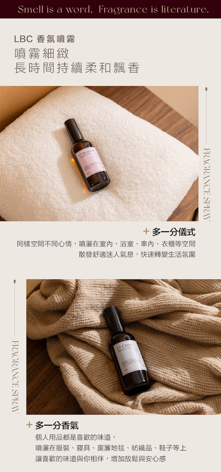 Smell is a word, Fragrance is literature.LBC 香氛噴霧噴霧細緻長時間持續柔和飄香12 BLOSSOM SPRAY+多一分儀式同樣空間不同心情,噴灑在室内、浴室、、衣櫃等空間散發舒適迷人氣息,快速轉變生活氛圍FRAGRANCE SPRAY17 CEDARFRAGRANCE +多一分香氣個人用品都是喜歡的味道,噴灑在服裝、寢具、窗簾地毯、紡織品、鞋子等上讓喜歡的味道與你相伴,增加放鬆與安心感