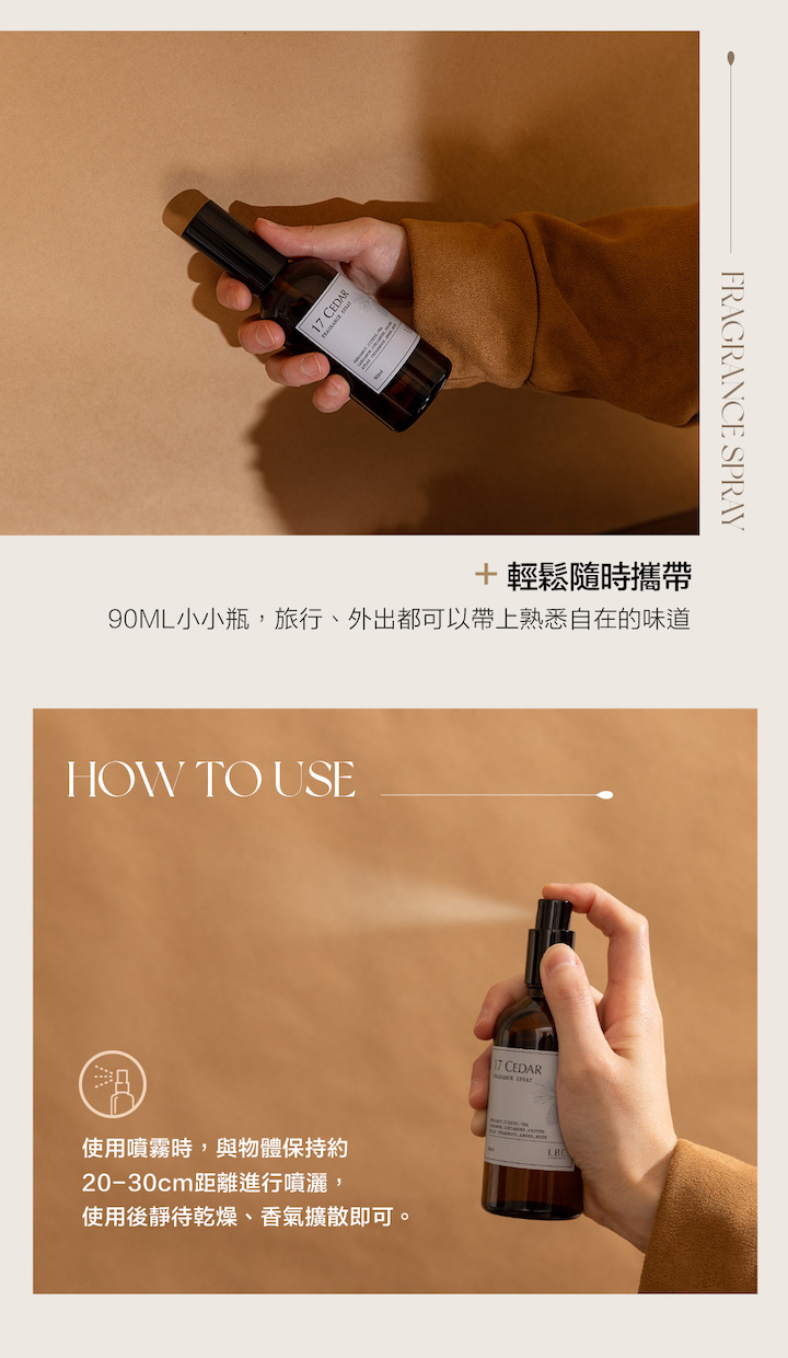 17 CEDAR輕鬆隨時攜帶90ML小小瓶,旅行、外出都可以帶上熟悉自在的味道HOW TO USE使用噴霧時,與物體保持約20-30cm距離進行噴灑,使用後靜待乾燥、香氣擴散即可。17 CEDARFRAGRANCE SPRAY