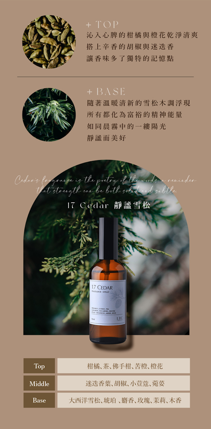 + TOP沁入心脾的柑橘與橙花乾淨清爽搭上辛香的胡椒與讓香味多了獨特的記憶點+ BASE隨著溫暖清新的雪松木調浮現所有都化為富裕的精神能量如同晨霧中的陽光而美好 is the of the strength be 17 Cedar 靜謐雪松17 CEDAR LBCTop柑橘茶佛手柑苦橙橙花Middle葉、胡椒、小荳蔻、菀Base大西洋雪松、琥珀、麝香、玫瑰、茉莉、木香