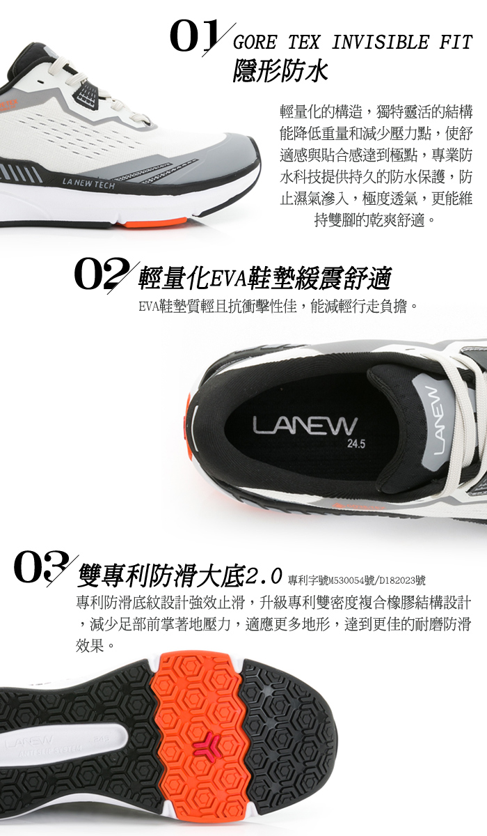 LA NEW TECH GORE TEX INVISIBLE FIT隱形防水輕量化的構造,獨特靈活的結構能降低重量和減少壓力點,使舒適感與貼合感達到極點,專業防水科技提供持久的防水保護,防止濕氣滲入,極度透氣,更能維持雙腳的乾爽舒適。02 輕量化EVA鞋墊震舒適EVA鞋墊質輕且抗衝擊性佳,能減輕行走負擔。LANEW24.5LANEW03 雙專利防滑大底2.0專利字號M530054號/D182023號專利防滑底紋設計強效止滑,升級專利雙密度複合橡膠結構設計減少足部前掌著地壓力,適應更多地形,達到更佳的耐磨防滑效果。LAREWANTI  SYSTEM