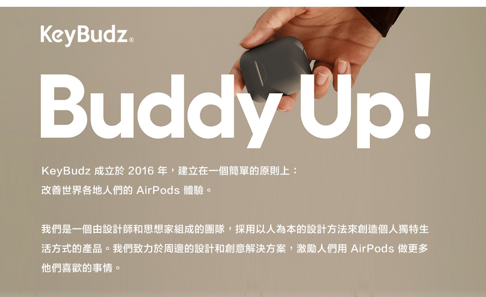 KeyBudz Buddy Up!KeyBudz 成立於2016年,建立在一個簡單的原則上:改善世界各地人們的 AirPods 體驗。我們是一個由設計師和思想家組成的團隊,採用以人為本的設計方法來創造個人獨特生活方式的產品。我們致力於周邊的設計和創意解決方案,激勵人們用 AirPods 做更多他們喜歡的事情。