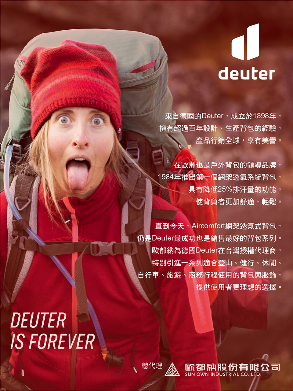 DEUTERIS FOREVERdeuter來自德國的Deuter,成立於1898年,擁有超過百年設計、生產背包的經驗,產品行銷全球,享有美譽。在歐洲也是戶外背包的領導品牌,1984年推出第一個網架透氣系統背包,具有降低25%排汗量的功能,使背負者更加舒適、輕鬆。直到今天,Aircomfort網架透氣式背包,仍是Deuter最成功也是銷售最好的背包系列。歐都納為德國Deuter在台灣授權代理商,特別引進一系列適合登山、健行、休閒、自行車、旅遊、商務行程使用的背包與服飾,提供使用者更理想的選擇。總代理歐都納股份有限公司SUN OWN INDUSTRIAL CO.,LTD.