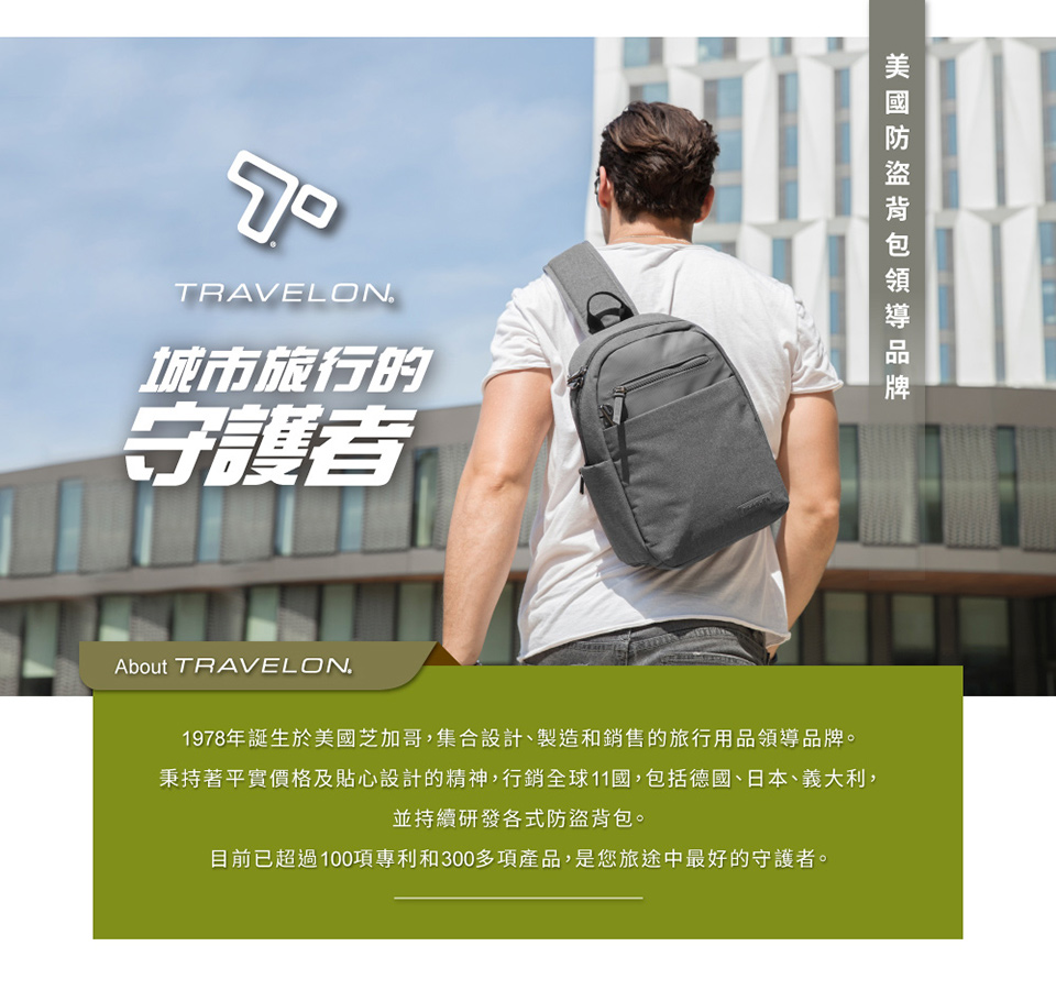 TRAVELON城市旅行的守護者About TRAVELON1978年誕生於美國芝加哥,集合設計、製造和銷售的旅行用品領導品牌。秉持著平實價格及貼心設計的精神,行銷全球11國,包括德國、日本、義大利,並持續研發各式防盜背包。目前已超過100項專利和300多項產品,是您旅途中最好的守護者。