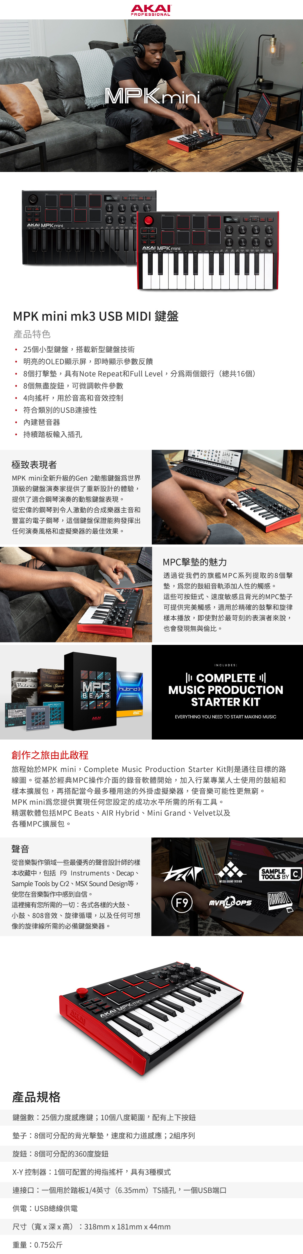 I MPK iniPROFESSIONALMPK MPK miniMPK mini mk USB MIDI 鍵盤產品特色25個小型鍵盤搭載新型鍵盤技術明亮的OLED顯示屏,即時顯示參數反饋AKA MPK m8個打擊墊,具有Note Repeat和Full Level,兩個銀行(總共16個)8個無盡旋鈕,可微調軟件參數4向搖杆,用於音高和音效控制符合類別的USB連接性琶音器持續踏板輸入插孔極致表現者MPK mini全新升級的Gen 2動態鍵盤世界頂級的鍵盤演奏家提供了重新設計的體驗,提供了適合鋼琴演奏的動態鍵盤表現。從宏偉的鋼琴到令人激動的合成樂器主音和豐富的電子鋼琴,這個鍵盤保證能夠發揮出任何演奏風格和虛擬樂器的最佳效果。Mini Grandhybrid 3BEATSMPCMPC BEATSMPC擊墊的魅力透過從我們的旗艦MPC系列提取的8個擊墊,您的鼓組音軌添加人性的觸感。這些可按鈕式速度敏感且背光的MPC墊子可提供完美觸感,適用於精確的鼓擊和旋律樣本播放,即使對於最苛刻的表演者來說,也會發現無與倫比。INCLUDES COMPLETE MUSIC PRODUCTIONSTARTER KITAKAIEVERYTHING YOU NEED TO START MAKING MUSIC創作之旅由此啟程旅程始於MPK mini,Complete Music Production Starter Kit則是通往目標的路線圖。從基於經典MPC操作介面的錄音軟體開始,加入行業專業人士使用的鼓組和樣本擴展包,再搭配當今最多種用途的外掛虛擬樂器,使音樂可能性更無窮。MPK mini爲您提供實現任何您設定的成功水平所需的所有工具。精選軟體包括MPC Beats、AIR Hybrid、Mini Grand、Velvet以及各種MPC擴展包。聲音從音樂製作領域一些最優秀的聲音設計師的樣本收藏中,包括 F9 Instruments、Decap、Sample Tools by Cr2、MSX Sound Design等,使您在音樂製作中感到自信。 SOUND SAMPLE CTOOLS BY這裡擁有您所需的一切各式各樣的大鼓、小鼓、808音效、旋律循環,以及任何可想像的旋律線所需的必備鍵盤樂器。F9AKAAKAI MPK mini產品規格鍵盤數:25個力度感應鍵;10個八度範圍,配有上下按鈕墊子:8個可分配的背光擊墊,速度和力道感應;2組序列旋鈕:8個可分配的360度旋鈕X-Y 控制器:1個可配置的拇指搖杆,具有3種模式連接口:一個用於踏板1/4英寸(6.35mm)TS插孔,一個USB端口供電:USB總線供電尺寸(寬x深x高):318mmx181mm x 44mm重量:0.75公斤