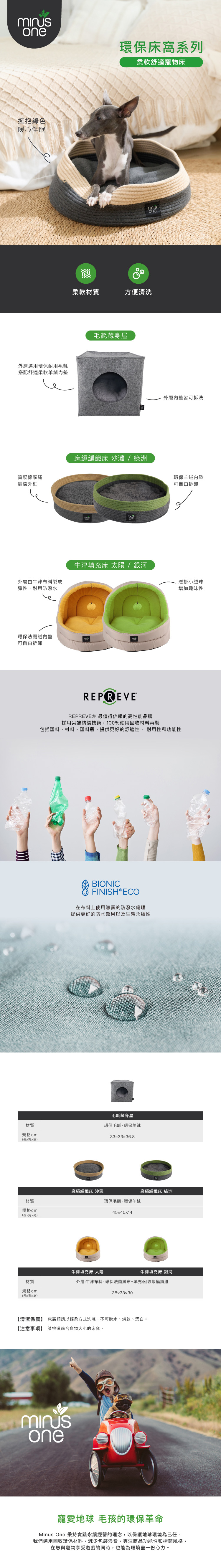 one環保床系列柔軟舒適寵物床擁抱綠色暖心伴眠外層選用環保耐用毛氈搭配舒適柔軟羊絨質感棉麻繩編織外框one柔軟材質方便清洗毛氈藏身屋麻繩編織床 沙灘/綠洲外層皆可拆洗環保羊絨可自由拆卸牛津填充床 太陽 / 銀河外層由牛津布料製成懸掛小絨球彈性、耐用防潑水增加趣味性環保法蘭絨內墊可自由拆卸材質規cm格(長x寬x高)REPREVEREPREVE® 最值得信賴的高性能品牌採用尖端紡織技術,100%使用回收材料再製包括塑料、材料、塑料瓶,提供更好的舒適性、耐用性和功能性BIONICFINISH®ECO在布料上使用無氟的防潑水處理提供更好的防水效果以及生態永續性毛氈藏身屋環保毛氈、環保羊絨33x33x36.8麻繩編織床 沙灘麻繩編織床 綠洲材質環保毛氈、環保羊絨規cm格45x45x14(長x寬x高)材質牛津填充床 太陽牛津填充床 銀河外層:牛津布料、環保法蘭絨布。填充:回收聚酯纖維規格 cm(長x寬x高)38x33x30【清潔保養】 床類請以輕柔方式洗滌,不可脫水、烘乾、漂白。【注意事項】 請挑選適合寵物大小的床窩。one寵愛地球 毛孩的環保革命Minus One 秉持實踐永續經營的理念,以保護地球環境為己任。我們選用回收環保材料,減少包裝浪費,專注商品功能性和極簡風格,在您與寵物享受遊戲的同時,也能為環境盡一份心力。