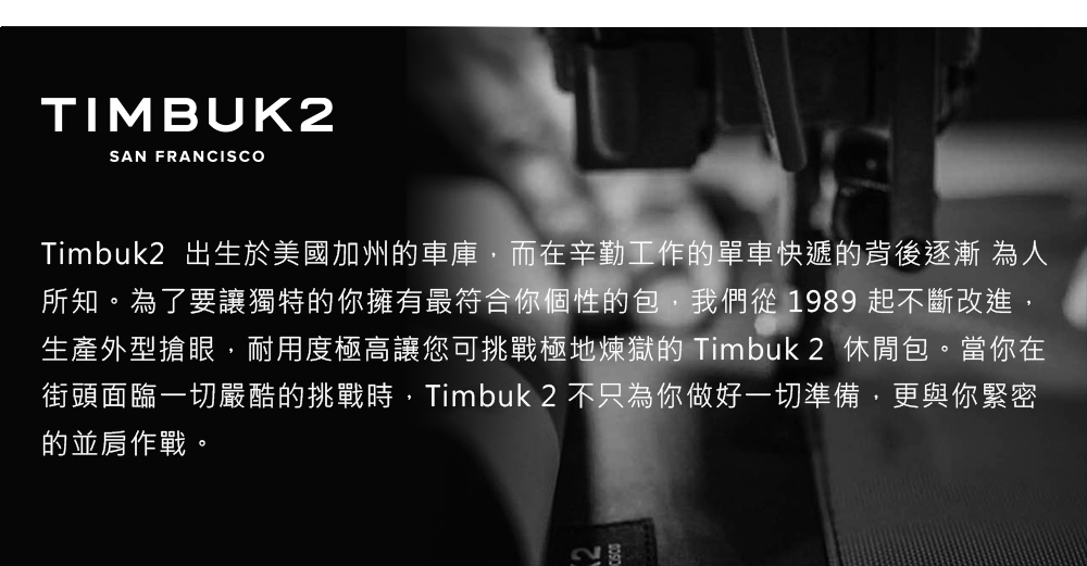 TIMBUK2SAN FRANCISCOTimbuk2 出生於美國加州車庫,而在辛勤工作的單車快遞的背後逐漸為人所知。為了要讓獨特的你擁有最符合你個性的包,我們從 1989 起不斷改進,生產外型搶眼,耐用度極高讓您可挑戰極地煉獄的 Timbuk2 休閒包。當你在街頭面臨一切嚴酷的挑戰時,Timbuk2 不只為你做好一切準備,更與你緊密的並肩作戰。