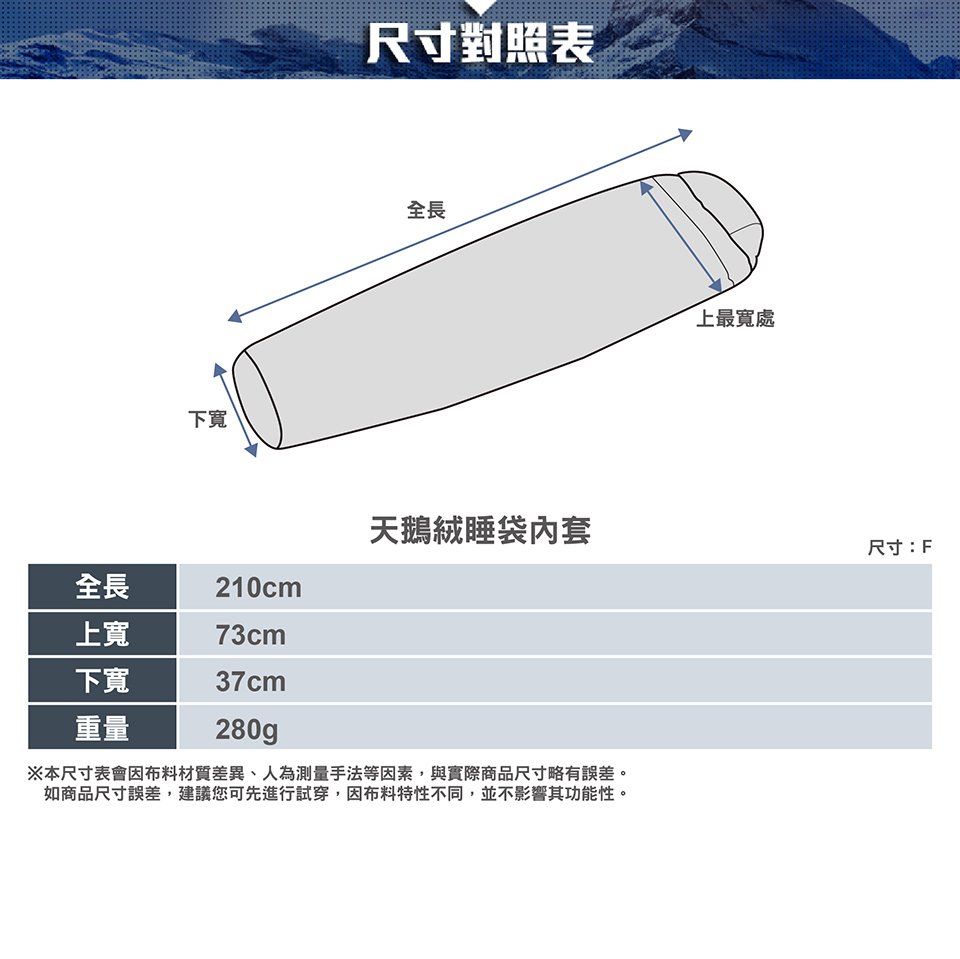 下尺寸對照表全長上最寬處天鵝絨睡袋內套尺寸:F全長上寬下重量210cm73cm37cm280g※本尺寸表會因布料材質差異、人為測量手法等因素,與實際商品尺寸略有誤差。如商品尺寸誤差,建議您可先進行試穿,因布料特性不同,並不影響其功能性。