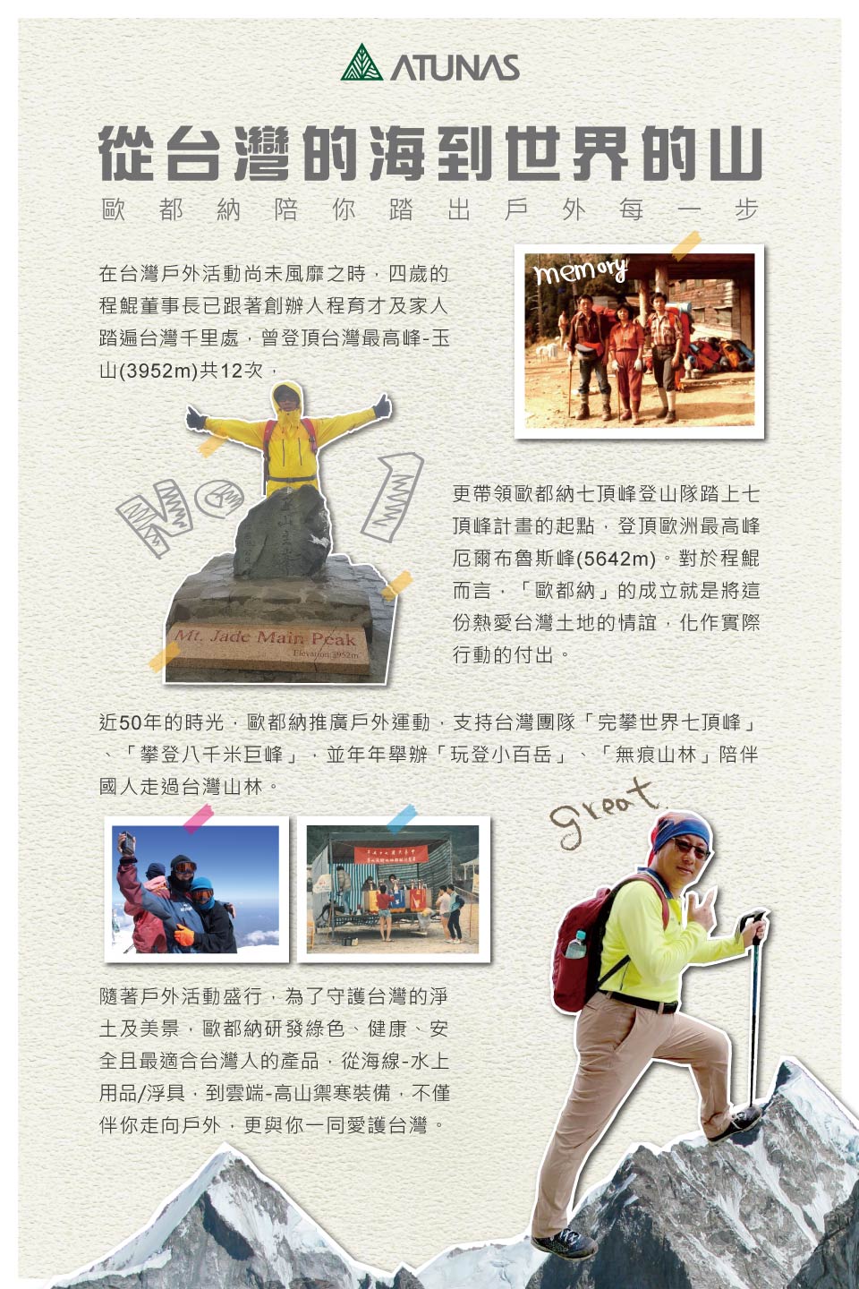 從台灣的海到世界的山歐都納陪你踏出戶外每一步在台灣戶外活動尚未風靡之時四歲的程鯤董事長已跟著創辦人程育才及家人踏遍台灣千里處曾登頂台灣最高峰-玉山()共12次 Jade Main  3952m更帶領歐都納頂峰登山隊踏上七頂峰計畫的起點登頂歐洲最高峰厄爾布魯斯峰(5642m)。對於程鯤而言「歐都納」的成立就是將這份熱愛台灣地的情誼,化作實際行動的付出。近50年的時光,歐都納推廣戶外運動,支持台灣團隊「完攀世界七頂峰」「攀登八千米巨峰」 並年年舉辦「玩登小百岳」國人走過台灣山林。「無痕山林」陪伴隨著戶外活動盛行,為了守護台灣的淨土及美景,歐都納研發綠色、健康、安全且最適合台灣人的產品,從海線-水上用品/浮具,到雲端-高山禦寒裝備,不僅伴你走向戶外,更與你一同愛護台灣。
