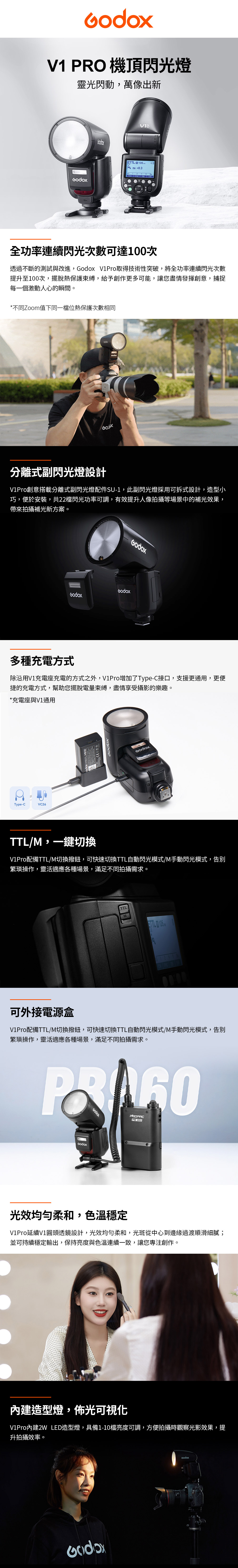 V1 PRO 機頂閃光燈靈光閃動,萬像出新ETTL 105+0.3TCM SYNC 全功率連續閃光次數可達100次透過不斷的測試與改進, V1Pro取得技術性突破,將全功率連續閃光次數提升至100次,擺脫熱保護束縛,給予創作更多可能,讓您盡情發揮創意,捕捉每一個激動人心的瞬間。*不同Zoo值下同一檔位熱保護次數相同分離式副閃光燈設計V1Pro創意搭載分離式副閃光燈配件SU-1,此副閃光燈採用可拆式設計,造型小巧,便於安裝,共22檔閃光功率可調,有效提升人像拍攝等場景中的補光效果,帶來拍攝補光新方案。G多種充電方式除沿用V1充電座充電的方式之外,V1Pro增加了Type-C接口,支援更通用,更便捷的充電方式,幫助您擺脫電量束縛,盡情享受攝影的樂趣。*充電座與V1通用Type-CVC26odox VB30TTL/M,一鍵切換V1Pro配備TTL/M切換撥鈕,可快速切換TTL自動閃光模式/M手動閃光模式,告別繁瑣操作,靈活適應各種場景,滿足不同拍攝需求。TTLMETTL m可外接電源盒V1Pro配備TTL/M切換撥鈕,可快速切換TTL自動閃光模式/M手動閃光模式,告別繁瑣操作,靈活適應各種場景,滿足不同拍攝需求。PROPAC 960光效均勻柔和,色溫穩定V1Pro延續V1圓頭透鏡設計,光效均勻柔和,光斑從中心到邊緣過渡順滑細膩;並可持續穩定輸出,保持亮度與色溫連續一致,讓您專注創作。內建造型燈,佈光可視化V1Pro內建2W LED造型燈,具備1-10檔亮度可調,方便拍攝時觀察光影效果,提升拍攝效率。