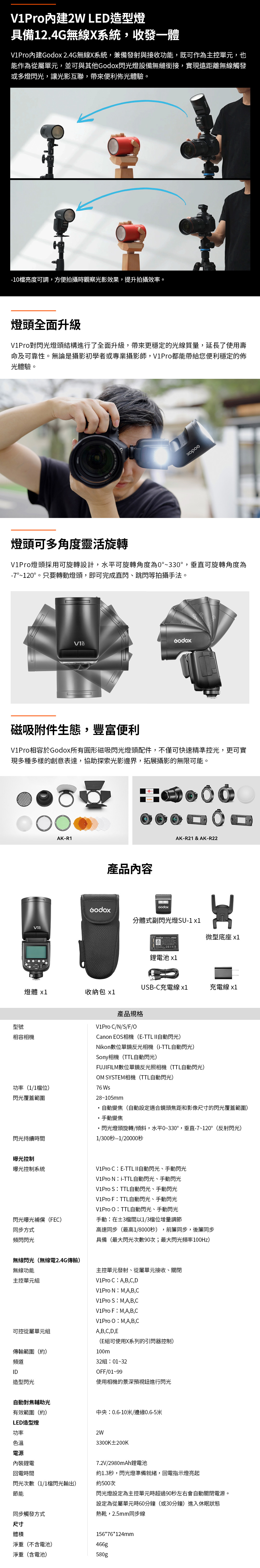 VPro內建 LED造型燈具備12.4G無線X系統,收發一體V1Pro內建 2.4G無線X系統,兼備發射與接收功能,既可作為主控單元,也能作為從屬單元,並可與其他閃光燈設備無縫銜接,實現遠距離無線觸發或多燈閃光,讓光影互聯,帶來便利佈光體驗。-10檔亮度可調,方便拍攝時觀察光影效果,提升拍攝效率。燈頭全面升級V1Pro對閃光燈頭結構進行了全面升級,帶來更穩定的光線質量,延長了使用壽命及可靠性。無論是攝影初學者或專業攝影師,V1Pro都能帶給您便利穩定的佈光體驗。燈頭可多角度靈活旋轉V1Pro燈頭採用可旋轉設計,水平可旋轉角度為0°~330°,垂直可旋轉角度為-7°~120°。只要轉動燈頭,即可完成直閃、跳閃等拍攝手法。磁吸附件生態,豐富便利V1Pro相容於Godox所有圓形磁吸閃光燈頭配件,不僅可快速精準控光,更可實現多種多樣的創意表達,協助探索光影邊界,拓展攝影的無限可能。AK-R1產品內容AK-R21 & AK-R22GodoxGodox分體式副閃光燈SU-1 1I微型底座 鋰電池 USB-C充電線 x1充電線 x1燈體 x1收納包 x1型號相容相機功率1/1檔位產品規格V1Pro C/N/S/F/OCanon EOS相機(E-TTL II自動閃光)Nkon數位單鏡反光相機(i-TTL自動閃光)Sony相機(TTL自動閃光)FUJIFIL數位單鏡反光照相機 (TTL自動閃光)OM SYSTEM相機(TTL自動閃光)76 閃光覆蓋範圍28~105mm自動變焦(自動設定適合鏡頭焦距和影像尺寸的閃光覆蓋範圍)手動變焦閃光燈頭旋轉/傾斜,水平0~330°,垂直-7~120°(反射閃光)閃光持續時間1/300秒--1/20000秒曝光控制曝光控制系統V1Pro CE-TTL II自動閃光、手動閃光V1Pro Ni-TTL自動閃光、手動閃光V1Pro STTL自動閃光、手動閃光V1Pro FTTL自動閃光、手動閃光閃光曝光補償(FEC)V1Pro OTTL自動閃光、手動閃光手動在±3檔間以1/3檔位增量調節同步方式頻閃閃光高速同步(最高1/8000秒),前簾同步,後簾同步具備(最大閃光次數90次;最大閃光頻率100Hz)無線閃光(無線電2.4G傳輸)無線功能主控單元發射、從屬單元接收、關閉主控單元V1Pro CA,B,C,D可控從屬單元組傳輸範圍(約)頻道ID造型閃光自動對焦輔助光有效範圍(約)LED造型燈V1Pro N:M,A,B,CV1Pro S: M,A,B,CV1Pro F:M,A,B,CV1Pro O:M,A,B,CA,B,C,D,E(E組可使用X系列的引閃器控制)100m32組:01~32OFF/01~99使用相機的景深預視鈕進行閃光中央:0.6-10米/邊緣0.6-5米功率色溫2W3300K±200K電源內裝鋰電回電時間約閃光次數(1/1檔閃光輸出)約500次節能7.2V/2980mAh鋰電池1.3秒,閃光燈準備就緒,回電指示燈亮起閃光燈設定為主控單元時超過90秒左右會自動關閉電源。設定為從屬單元時60分鐘(或30分鐘)進入休眠狀態熱靴,2.5mm同步線同步觸發方式尺寸體積156*76*124mm淨重(不含電池)466g淨重(含電池)580g