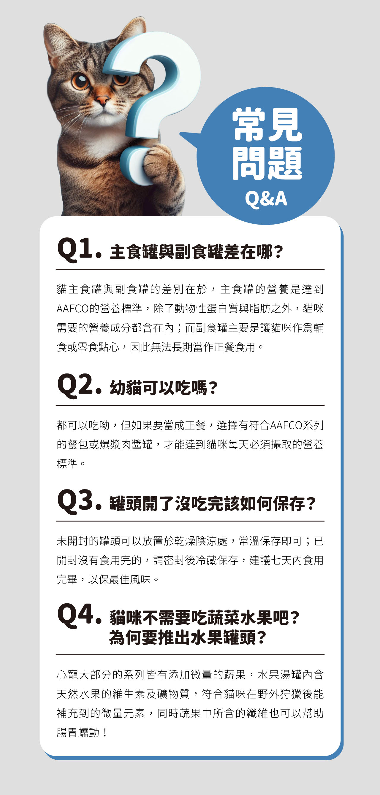 常見問題Q&AQ1.主罐與副食罐差在哪?貓主食罐與副食罐的差別在於,主食罐的營養是達到AAFCO的營養標準,除了動物性蛋白質與脂肪之外,貓咪需要的營養成分都含在內而副食罐主要是讓貓咪作爲輔食或零食點心,因此無法長期當作正餐食用。Q2.幼貓可以吃嗎?都可以吃呦,但如果要當成正餐,選擇有符合AAFCO系列的餐包或爆漿肉醬罐,才能達到貓咪每天必須攝取的營養標準。Q3.罐頭開了沒吃完該如何保存?未開封的罐頭可以放置於乾燥陰涼處,常溫保存;已開封沒有食用完的,請密封後冷藏保存,建議七天內食用完畢,以保最佳風味。Q4.貓咪不需要吃蔬菜水果吧?為何要推出水果罐頭?心寵大部分的系列皆有添加微量的蔬果,水果湯罐內含天然水果的維生素及礦物質,符合貓咪在野外狩獵後能補充到的微量元素,同時蔬果中所含的纖維也可以幫助腸胃蠕動!