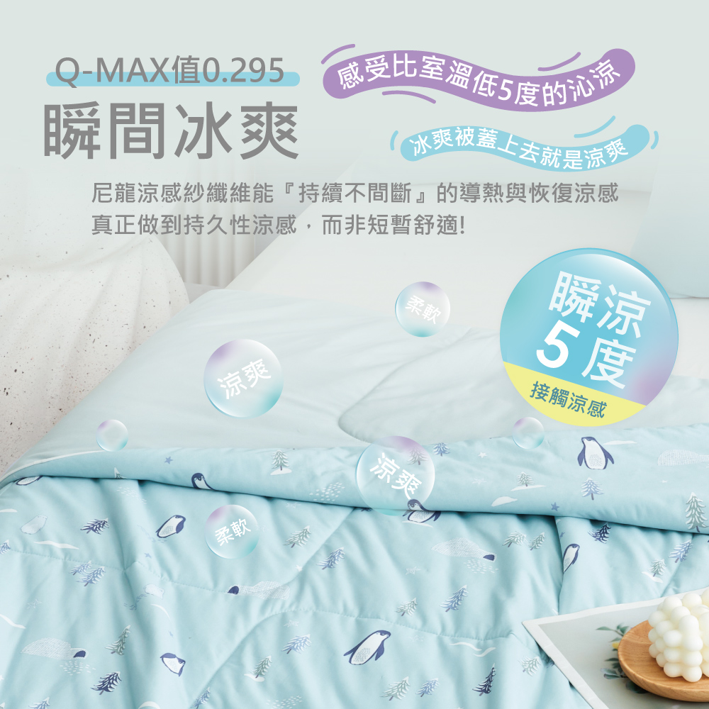 瞬間冰爽Q-MAX值0.29 5的冰爽被着上去就是真正做到持久性涼感,而非短暫舒適!尼龍涼感紗纖維能『持續不間斷』的導熱與恢復涼感瞬涼柔軟5度涼爽柔軟涼爽接觸涼感