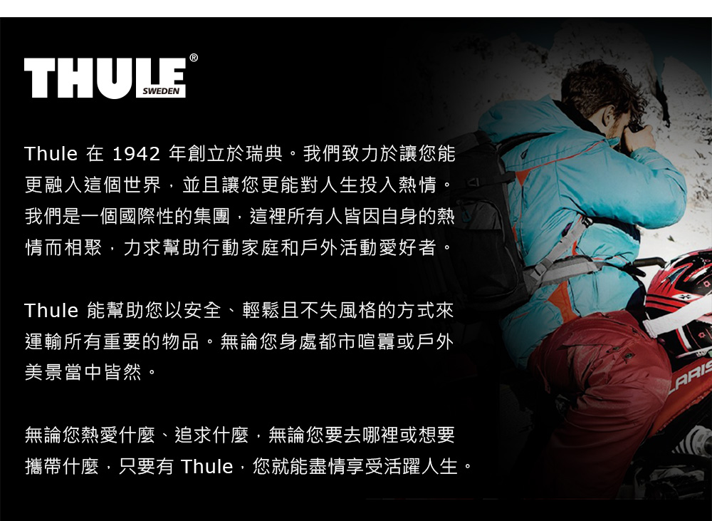 THULESWEDENThule 在 1942 年創立於瑞典。我們致力於讓您能更融入這個世界並且讓您更能對人生投入熱情。我們是一個國際性的集團,這裡所有人皆因自身的熱情而相聚,力求幫助行動家庭和戶外活動愛好者。Thule 能幫助您以安全、輕鬆且不失風格的方式來運輸所有重要的物品。無論您身處都市喧囂或戶外美景當中皆然。無論您熱愛什麼、追求什麼,無論您要去哪裡或想要攜帶什麼,只要有 Thule,您就能盡情享受活躍人生。