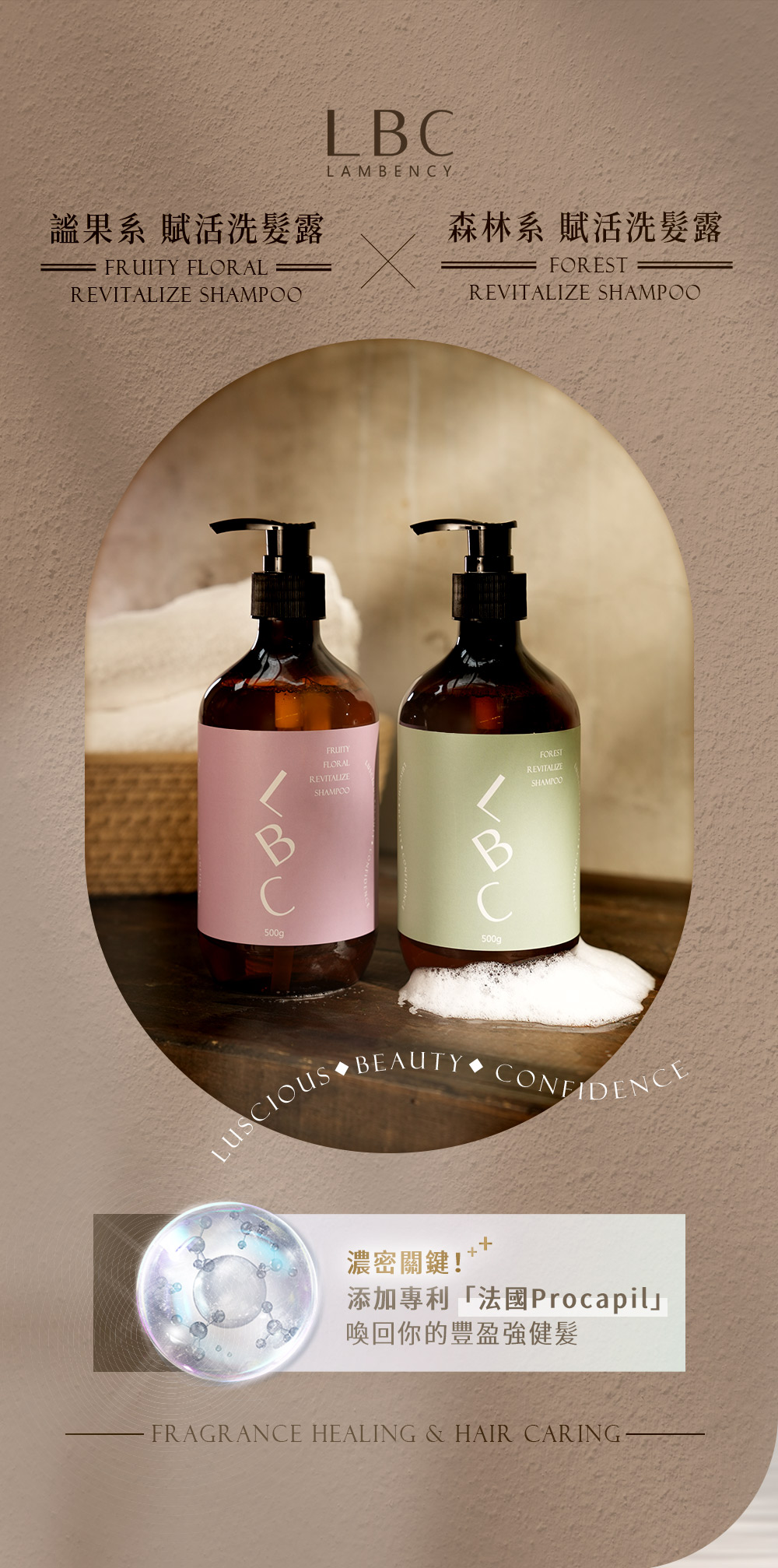 果系 賦活洗髮露FRUITY FLORALREVITALIZE SHAMPOOLBCLAMBENCY森林系 賦活洗髮露FORESTREVITALIZE SHAMPOOFRUITYFLORALREVITALIZESHAMPOO500g500gFORESTREVITALIZESHAMPOOLUSCIOUS BEAUTYCONFIDENCE濃密關鍵!添加專利「法國Procapil喚回你的豐盈強健髮FRAGRANCE HEALING & HAIR CARING