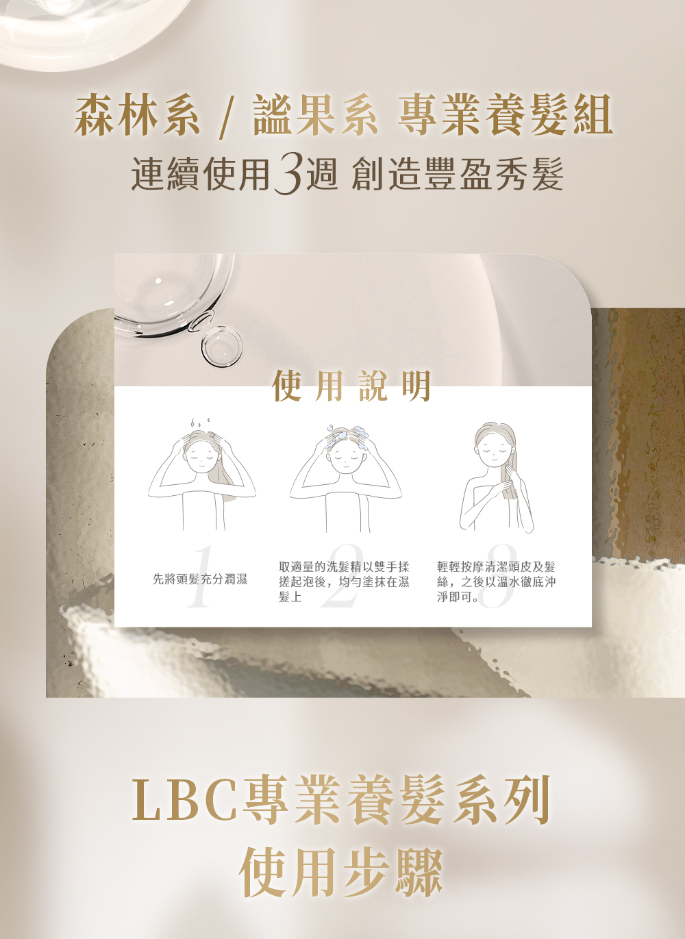森林系/果系 專業養髮組連續使用3週 創造豐盈秀髮使用說明先將頭髮充分潤濕取適量的洗髮精以雙手揉搓起泡後,塗抹在濕髮上輕輕按摩清潔頭皮及髮絲,之後以溫水徹底沖淨即可。LBC專業養髮系列使用步驟