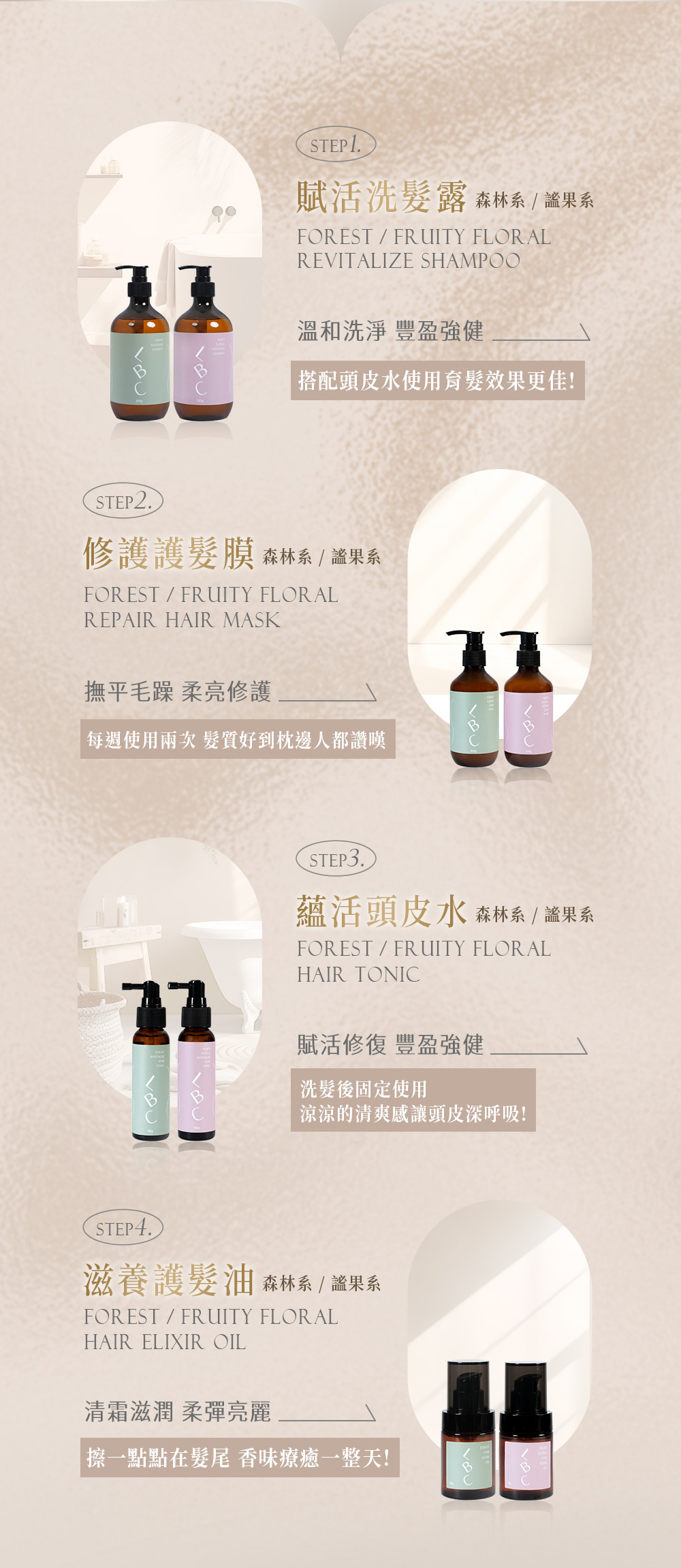STEP 賦活洗髮露森林系FORESTFRUITY FLORALREVITALIZE SHAMPOO溫和洗淨 豐盈強健|搭配頭皮水使用育髮效果更佳!STEP2.修護護髮膜 森林系 果系FORESTFRUITY FLORALREPAIR HAIR MASK撫平毛躁 柔亮修護每週使用 髮質好到枕邊人都讚嘆STEP3.蘊活頭皮水森林系 系FOREST/FRUITY FLORALHAIR TONIC賦活修復 豐盈強健洗髮後固定使用涼涼的清爽感讓頭皮深呼吸!STEP4.滋養護髮油 森林系 / 果系FOREST/FRUITY FLORALHAIR ELIXIR OIL清霜滋潤 柔彈亮麗一點點在髮尾 香味療癒一整天!