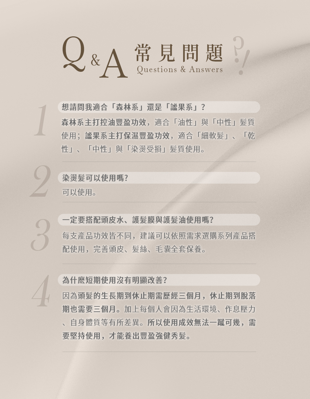 Q&A 常見問題 Questions & Answers想請問我適合森林系還是「果系」?森林系主打控油豐盈功效,適合「油性」與「中性」髮質使用;果系主打保濕豐盈功效,適合「細軟髮」、「乾「性」、「中性」與「染燙受損」髮質使用。2染燙髮可以使用嗎?可以使用。一定要搭配頭皮水、護髮膜與護髮油使用嗎?3每支產品功效皆不同,建議可以依照需求選購系列產品搭配使用,完善頭皮、髮絲、毛囊全套保養。為什麼短期使用沒有明顯改善?因為頭髮的生長期到休止期需歷經三個月,休止期到脫落期也需要三個月。加上每個人會因為生活環境、作息壓力自身體質等有所差異。所以使用成效無法一蹴可幾,需要堅持使用,才能養出豐盈強健秀髮。