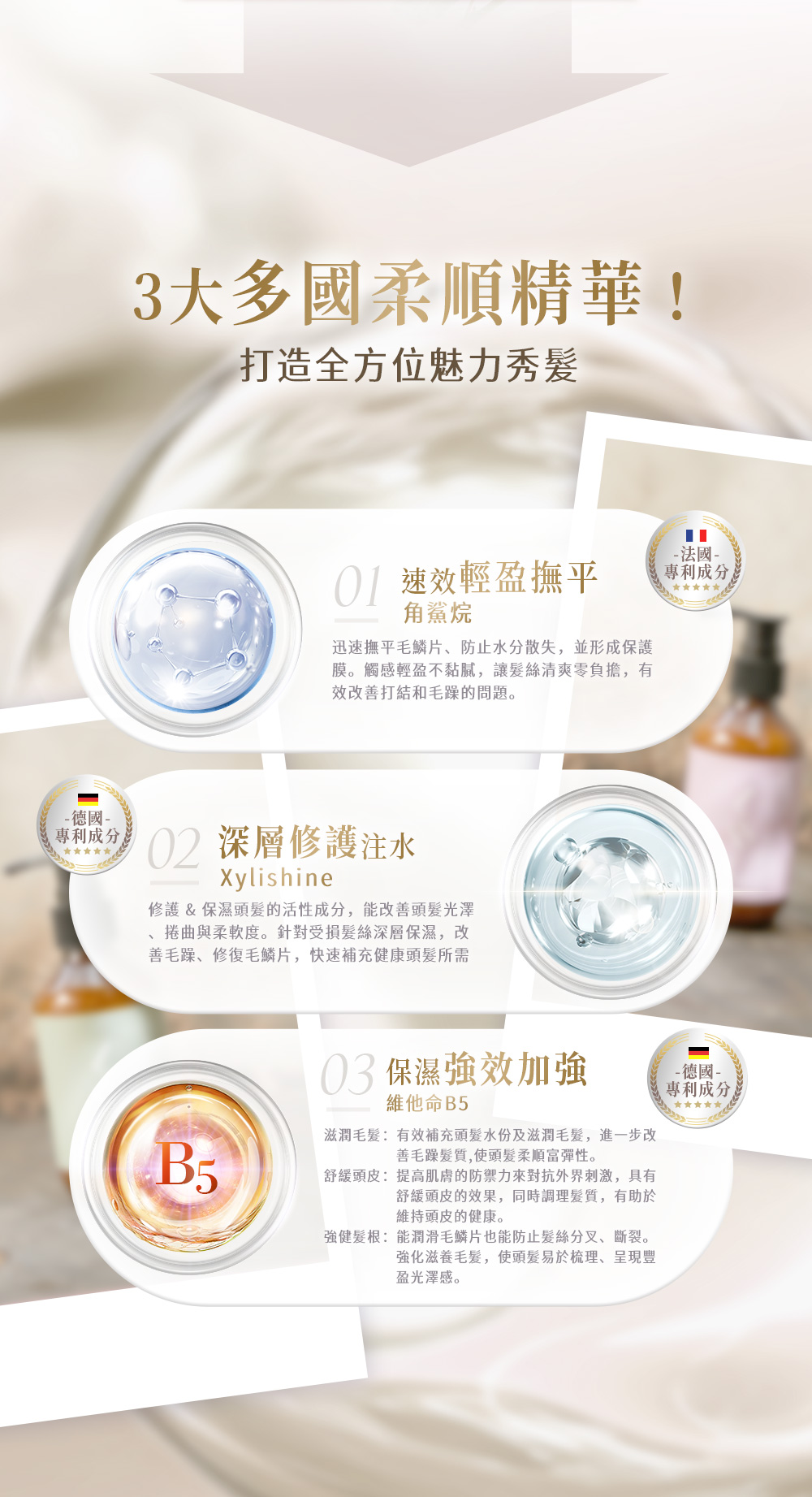 3大多國柔順精華!打造全方位魅力秀髮 速效輕盈撫平角鯊烷迅速撫平毛鱗片、防止水分散失,並形成保護膜。觸感輕盈不黏膩,讓髮絲清爽零負擔,有效改善打結和毛躁的問題。 德國專利成分02 深層修護注水Xylishine修護&保濕頭髮的活性成分,能改善頭髮光澤、捲曲與柔軟度。針對受損髮絲深層保濕,改善毛躁、修復毛鱗片,快速補充健康頭髮所需 保濕強效加強維他命B5滋潤毛髮有效補充頭髮水份及滋潤毛髮,進一步改善毛躁髮質,使頭髮柔順富彈性。舒緩頭皮:提高肌膚的防禦力來對抗外界刺激,具有舒緩頭皮的效果,同時調理髮質,有助於維持頭皮的健康。強健髮根:能潤滑毛鱗片也能防止髮絲分叉、斷裂。強化滋養毛髮,使頭髮易於梳理、呈現豐盈光澤感。- 法國-專利成分-德國-專利成分