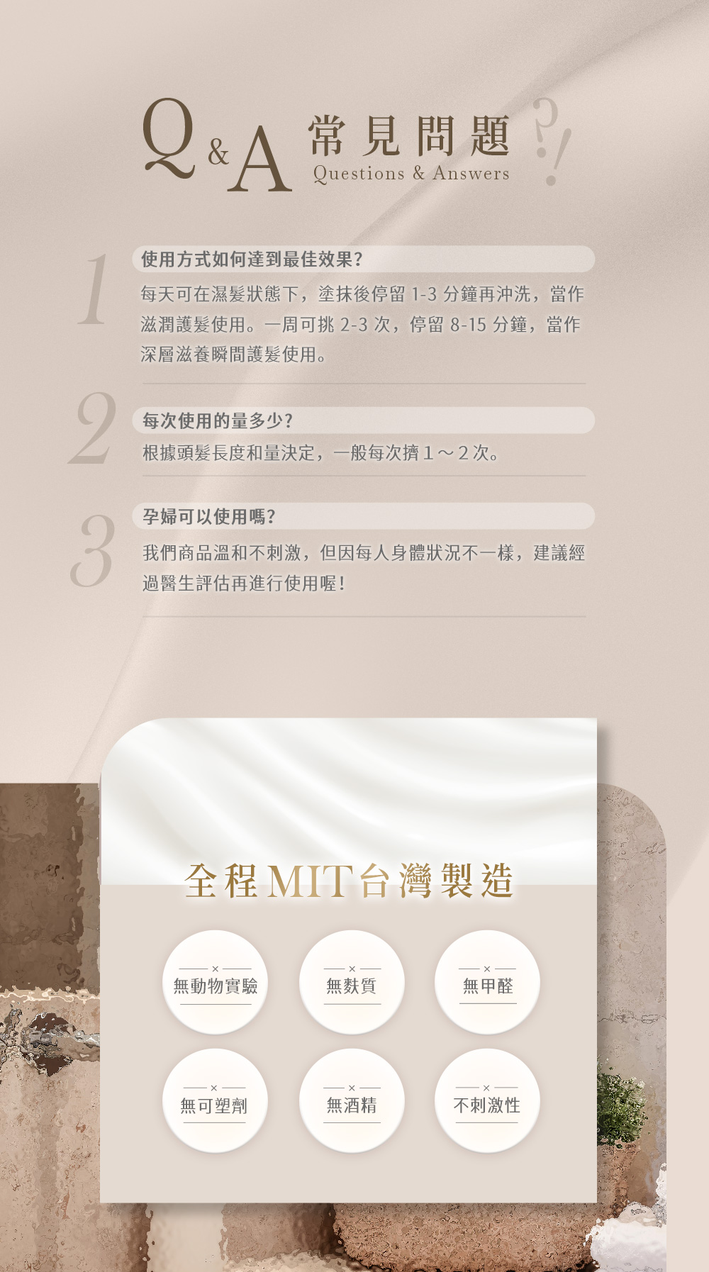 Q&A 常見問題Questions & Answers使用方式如何達到最佳效果?每天可在濕髮狀態下,塗抹後停留1-分鐘再沖洗,當作滋潤護髮使用。一周可挑2-3次,停留8-15分鐘,當作深層滋養瞬間護髮使用。2每次使用的量多少?根據頭髮長度和量決定,一般每次1~2次。孕婦可以使用嗎?3我們商品溫和不刺激,但因每人身體狀況不一樣,建議經過醫生評估再進行使用喔!全程MIT台灣製造無動物實驗無麩質無甲醛無可塑劑無酒精不刺激性