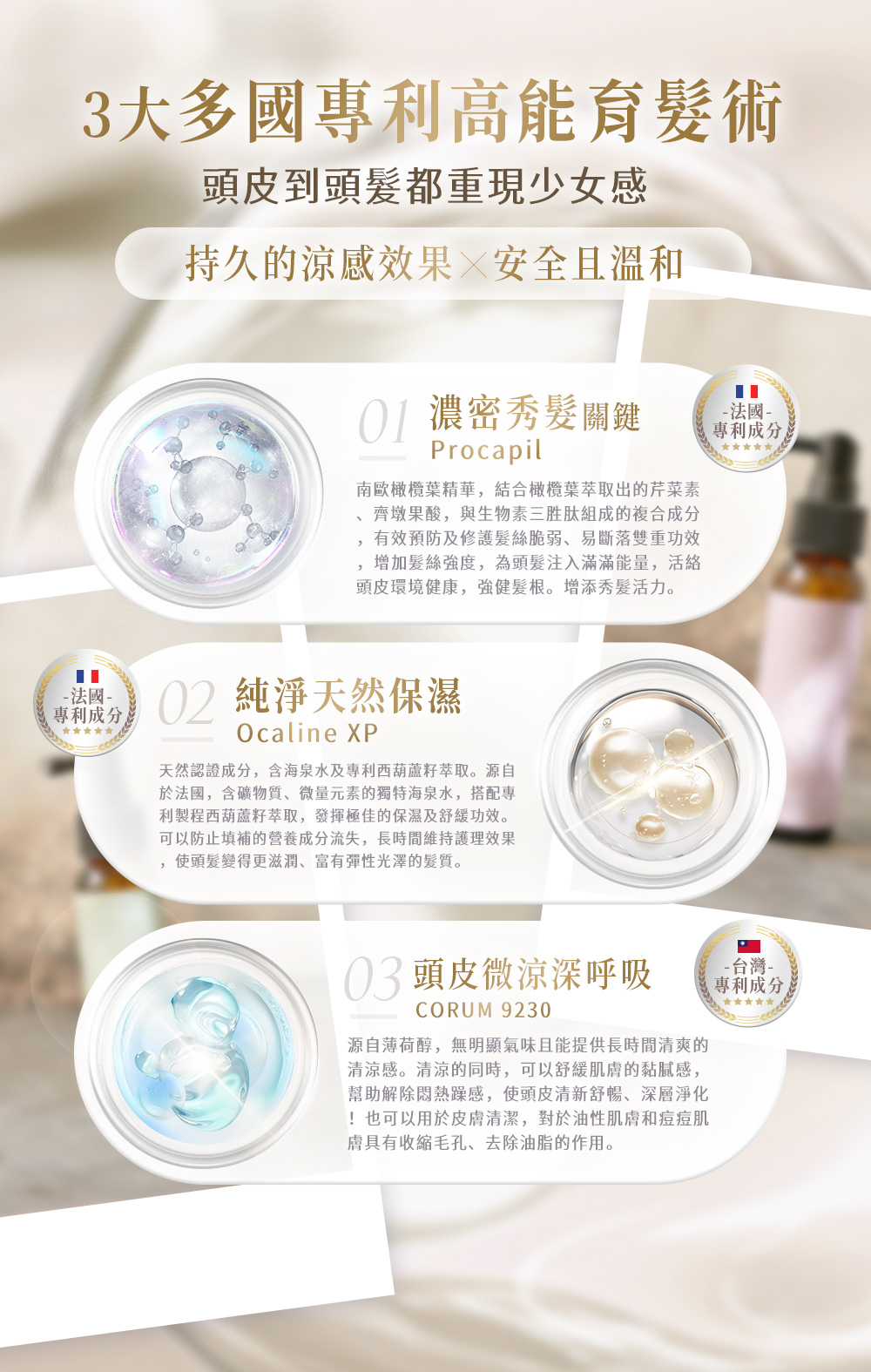 3大多國專利高能育髮術頭皮到頭髮都重現少女感持久的涼感效果 安全且溫和 濃密秀髮關鍵Procapil南歐橄欖葉精華,結合橄欖葉萃取出的芹菜素-法國-專利成分齊墩果酸,與生物素三胜肽組成的複合成分有效預防及修護髮絲脆弱易斷落雙重功效增加髮絲強度,為頭髮注入滿滿能量,活絡頭皮環境健康,強健髮根。增添秀髮活力。-法國-專利成分02 純淨天然保濕Ocaline XP天然認證成分,含海泉水及專利西葫蘆籽萃取。源自於法國,含礦物質、微量元素的獨特海泉水,搭配專利製程西葫蘆籽萃取,發揮極佳的保濕及舒緩功效。可以防止填補的成分流失,長時間維持護理效果,使頭髮變得更滋潤、富有彈性光澤的髮質。03 頭皮微涼深呼吸CORUM 9230源自薄荷醇,無明顯氣味且能提供長時間清爽的清涼感。清涼的同時,可以舒緩肌的黏膩感,幫助解除悶熱躁感,使頭皮清新舒暢、深層淨化!也可以用於皮膚清潔,對於油性肌膚和痘痘肌膚具有收縮毛孔、去除油脂的作用。-台灣-專利成分,