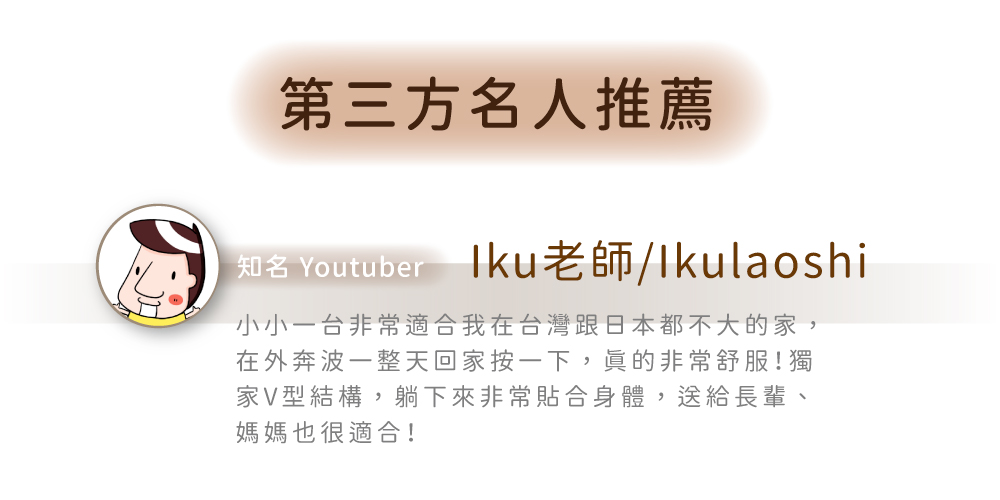 第三方名人推薦知名 Youtuber 老師/Ikulaoshi小小台非常適合我在台灣跟日本都不大的家,在外奔波一整天回家按一下,非常舒服!獨家V型結構,躺下來非常貼合身體,送給長輩、媽媽也很適合!