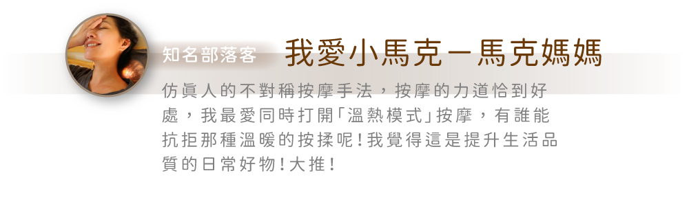 知名部落客 我愛小馬克-馬克媽媽仿人的不對稱按摩手法,按摩的力道恰到好處,我最愛同時打開「溫熱模式」按摩,有誰能抗拒那種溫暖的按揉呢!我覺得這是提升生活品質的日常好物!大推!