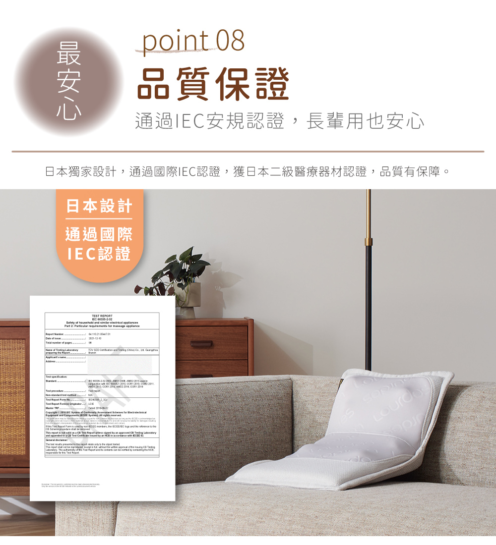 point 08品質保證通過安規認證長輩用也安心日本獨家設計通過國際認證,獲日本二級醫療器材認證,品質有保障。日本設計通過國際認證TEST REPORT for of d , I IEC IEC of , EC and to an of the The of Report and be the