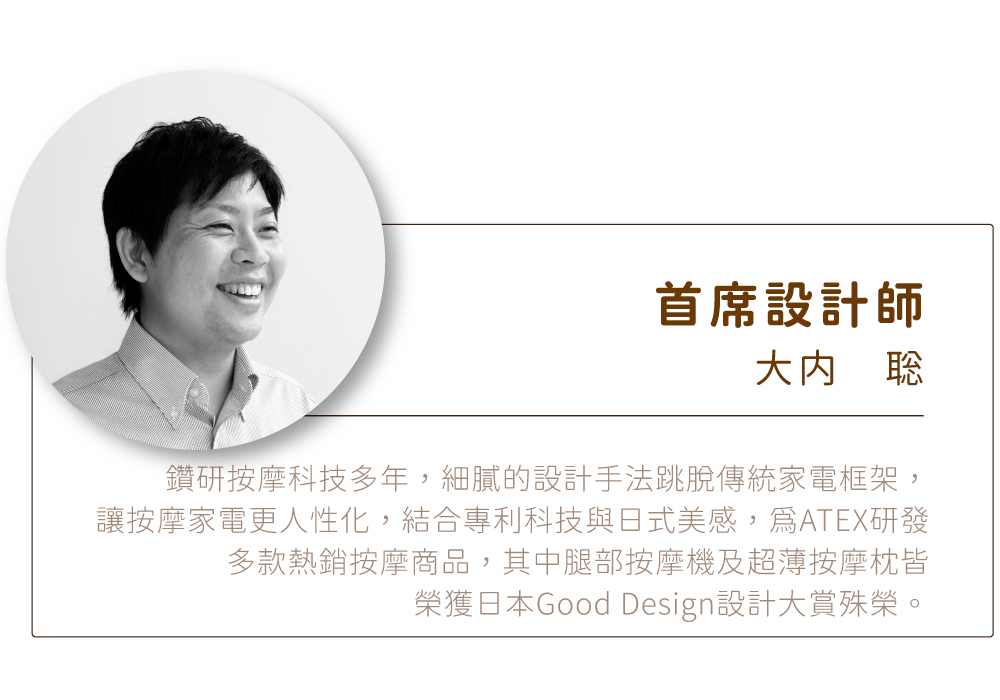 首席設計師鑽研按摩科技多年,細膩的設計手法跳脫傳統家電框架,讓按摩家電更人性化,結合專利科技與日式美感,ATEX研發多款熱銷按摩商品,其中腿部按摩機及超薄按摩枕皆榮獲日本Good Design設計大賞殊榮。