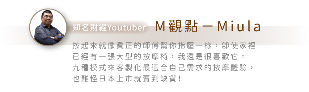 知名財經Youtuber M觀點-Miula按起來就像正的師傅幫你指壓一樣,使家裡已經有一張大型的按摩椅,我還是很喜歡它。九種模式來客製化最適合自己需求的按摩體驗,也難怪日本上市就賣到缺貨!