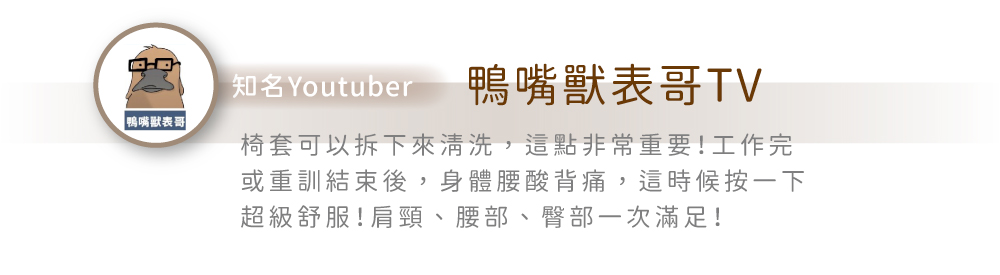 知名Youtuber鴨嘴獸表哥TV「鴨嘴獸表哥椅套可以拆下來清洗,這點非常重要!工作完或重訓結束後,身體腰酸背痛,這時候按一下超級舒服!肩頸、腰部、臀部一次滿足!