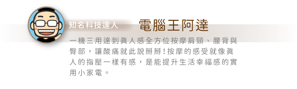 知名科技達人電腦王阿達一機三用達到眞人感全方位按摩肩頸、腰背與臀部,讓酸痛就此說掰掰!按摩的感受就像眞人的指壓一樣有感,是能提升生活幸福感的實用小家電。