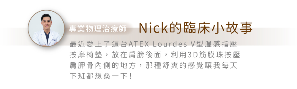專業物理治療師Nick的臨床小故事最近愛上了這台ATEX Lourdes V型溫感指壓按摩椅墊,放在肩膀後面,利用3D筋膜珠按壓肩胛骨內側的地方,那種舒爽的感覺讓我每天下班都想桑一下!