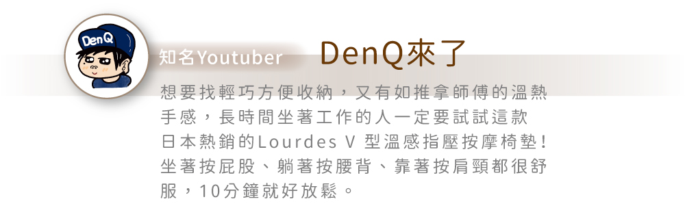 Den Q®知名YoutuberDenQ來了想要找輕巧方便收納,又有如推拿師傅的溫熱手感,長時間坐著工作的人一定要試試這款日本熱銷的Lourdes V 型溫感指壓按摩椅墊!坐著按屁股、躺著按腰背、靠著按肩頸都很舒服,10分鐘就好放鬆。