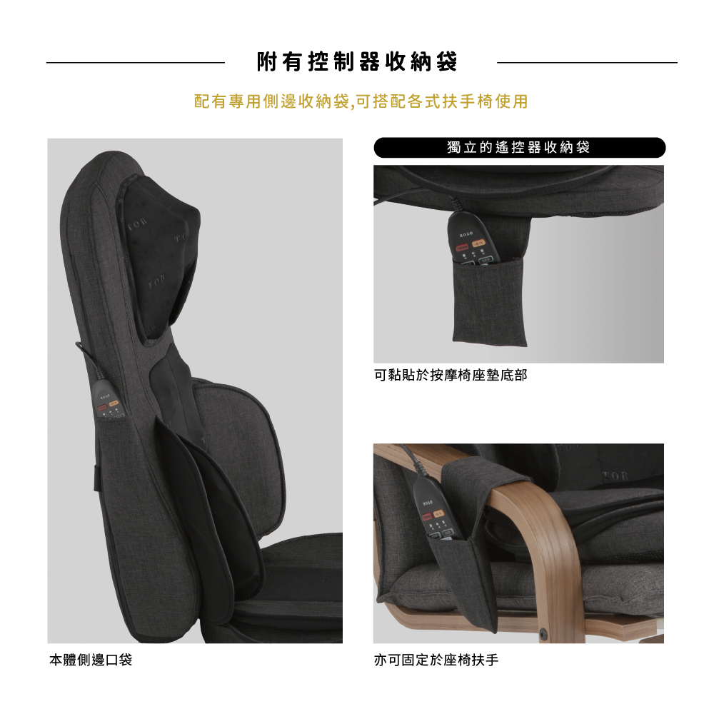 本體側邊口袋附有控制器收納袋配有專用側邊收納袋,可搭配各式扶手椅使用獨立的遙控器收納袋可黏貼於按摩椅座墊底部亦可固定於座椅扶手TOR