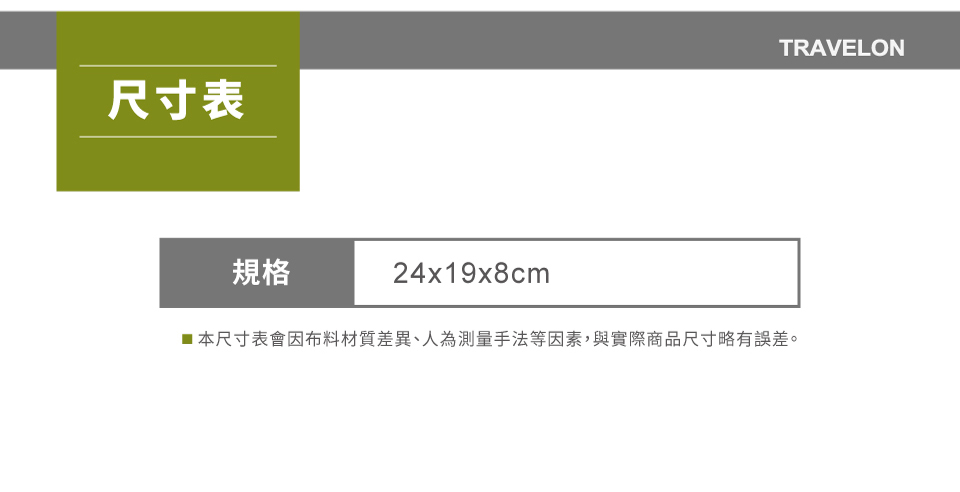 尺寸表TRAVELON規格24x19x8cm■本尺寸表會因布料材質差異、人為測量手法等因素,與實際商品尺寸略有誤差。