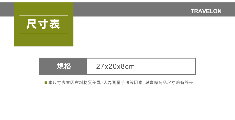尺寸表TRAVELON規格27x20x8cm■本尺寸表會因布料材質差異、人為測量手法等因素,與實際商品尺寸略有誤差。