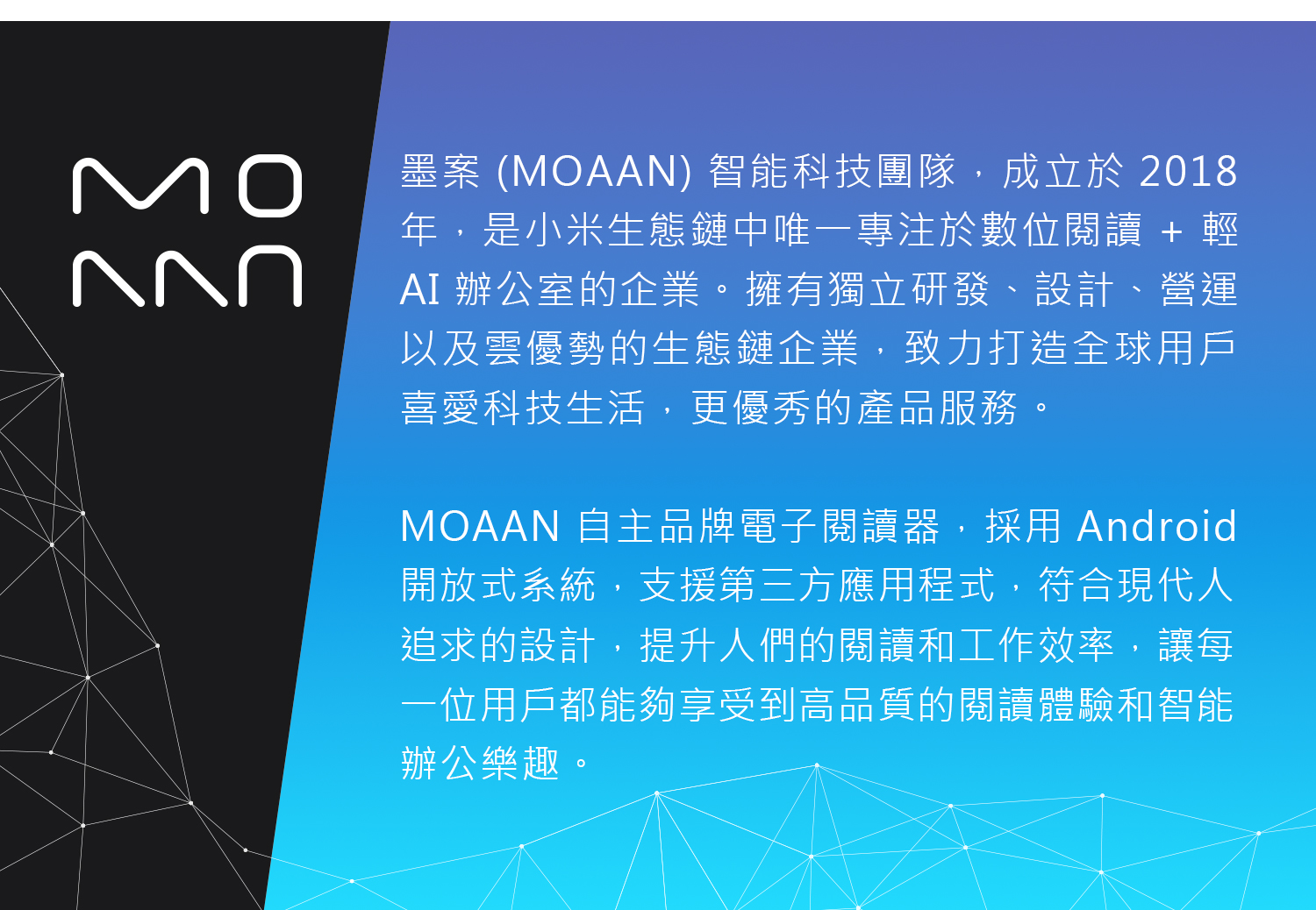 MO墨案 (MOAAN) 智能科技團隊,成立於 2018年,是小米生態鏈中唯一專注於數位閱讀 + 輕AI 辦公室的企業擁有獨立研發、設計、營運以及雲優勢的生態鏈企業,致力打造全球用戶喜愛科技生活,更優秀的產品服務。MOAAN 自主品牌電子閱讀器,採用Android開放式系統,支援第三方應用程式,符合現代人追求的設計,提升人們的閱讀和工作效率,讓每一位用戶都能夠享受到高品質的閱讀體驗和智能辦公樂趣。