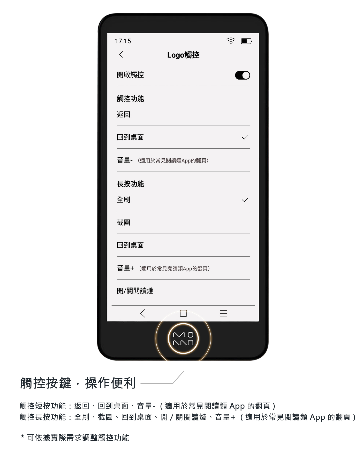 1715Logo觸控開啟觸控觸控功能返回回到桌面音量- 適用於常見閱讀類App的翻頁)長按功能全刷截圖回到桌面音量 (適用於常見閱讀類App的翻頁)開/關閱讀燈MO觸控按鍵,操作便利觸控短按功能:返回、回到桌面、音量-(適用於常見閱讀類 App 的翻頁)觸控長按功能:全刷、截圖、回到桌面、開/關閱讀燈、音量+(適用於常見閱讀類 App 的翻頁)* 可依據實際需求調整觸控功能