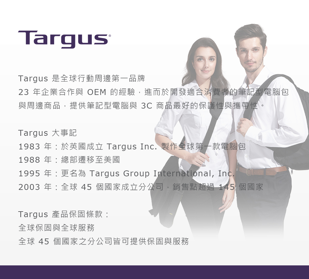 Targus®Targus 是全球行動周邊第一品牌23 年企業合作與 OEM 的經驗,進而於開發適合消費者的筆記型電腦包與周邊商品,提供筆記型電腦與 3C 商品最好的保護性與攜帶性。Targus 大事記1983 年:於英國成立 Targus Inc. 製作全球第一款電腦包1988年:總部遷移至美國1995 年:更名為 Targus Group International, Inc.2003 年:全球45個國家成立分公司,銷售點超過145 個國家Targus 產品保固條款:全球保固與全球服務全球 45 個國家之分公司皆可提供保固與服務